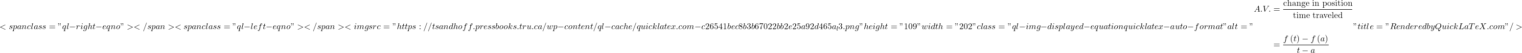 \[<span class="ql-right-eqno">   </span><span class="ql-left-eqno">   </span><img src="https://tsandhoff.pressbooks.tru.ca/wp-content/ql-cache/quicklatex.com-c26541bec8b3b67022bb2e25a92d465a_l3.png" height="109" width="202" class="ql-img-displayed-equation quicklatex-auto-format" alt="\begin{align*}A.V. & = \frac{{{\mbox{change in position}}}}{{{\mbox{time traveled}}}}\\ & \\ & = \frac{{f\left( t \right) - f\left( a \right)}}{{t - a}}\end{align*}" title="Rendered by QuickLaTeX.com"/>\]