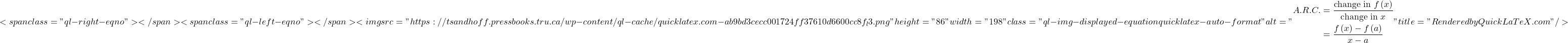 \[<span class="ql-right-eqno">   </span><span class="ql-left-eqno">   </span><img src="https://tsandhoff.pressbooks.tru.ca/wp-content/ql-cache/quicklatex.com-ab9bd3cecc001724ff37610d6600cc8f_l3.png" height="86" width="198" class="ql-img-displayed-equation quicklatex-auto-format" alt="\begin{align*}A.R.C. & = \frac{{{\mbox{change in }}f\left( x \right)}}{{{\mbox{change in }}x}}\\ & = \frac{{f\left( x \right) - f\left( a \right)}}{{x - a}}\end{align*}" title="Rendered by QuickLaTeX.com"/>\]