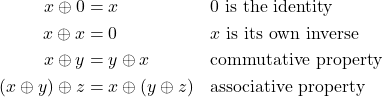 \[\begin{aligned} x \oplus 0 &= x & &\text{0 is the identity} \\ x \oplus x &= 0 & &\text{$x$ is its own inverse} \\ x \oplus y &= y \oplus x & &\text{commutative property} \\ (x \oplus y) \oplus z &= x \oplus (y \oplus z) & &\text{associative property} \end{aligned}\]